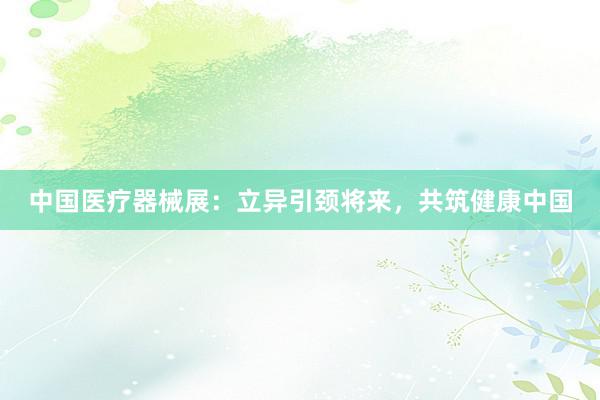 中国医疗器械展：立异引颈将来，共筑健康中国