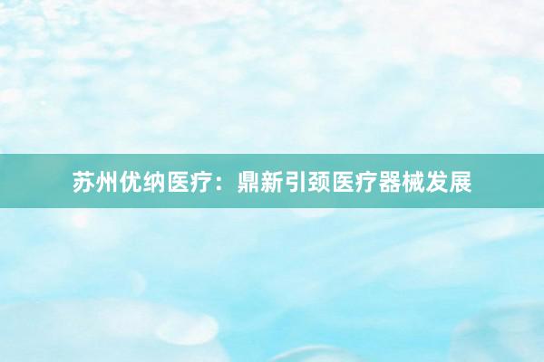 苏州优纳医疗：鼎新引颈医疗器械发展